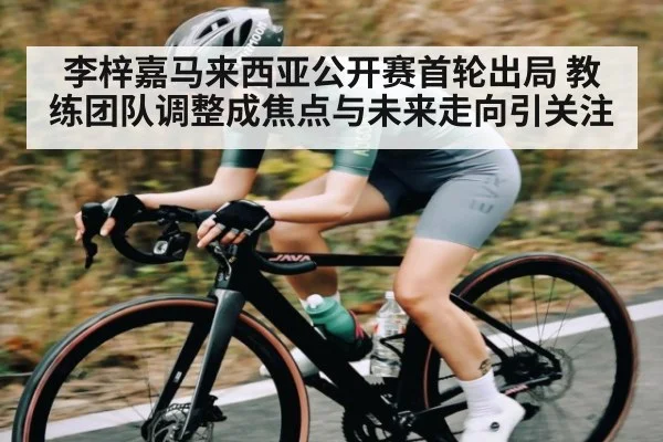 李梓嘉马来西亚公开赛首轮出局 教练团队调整成焦点与未来走向引关注（kaiyun）