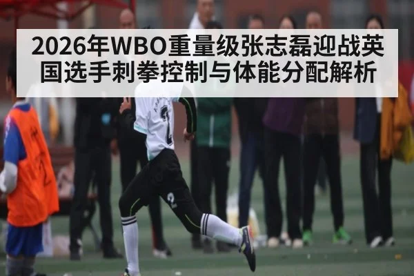 2026年WBO重量级张志磊迎战英国选手刺拳控制与体能分配解析